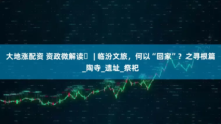 大地涨配资 资政微解读㊶ | 临汾文旅，何以“回家”？之寻根篇_陶寺_遗址_祭祀