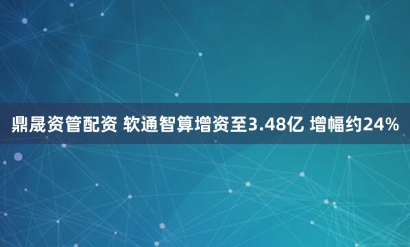 鼎晟资管配资 软通智算增资至3.48亿 增幅约24%