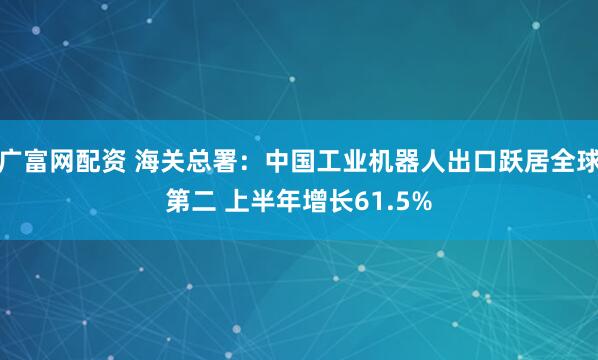 广富网配资 海关总署：中国工业机器人出口跃居全球第二 上半年增长61.5%