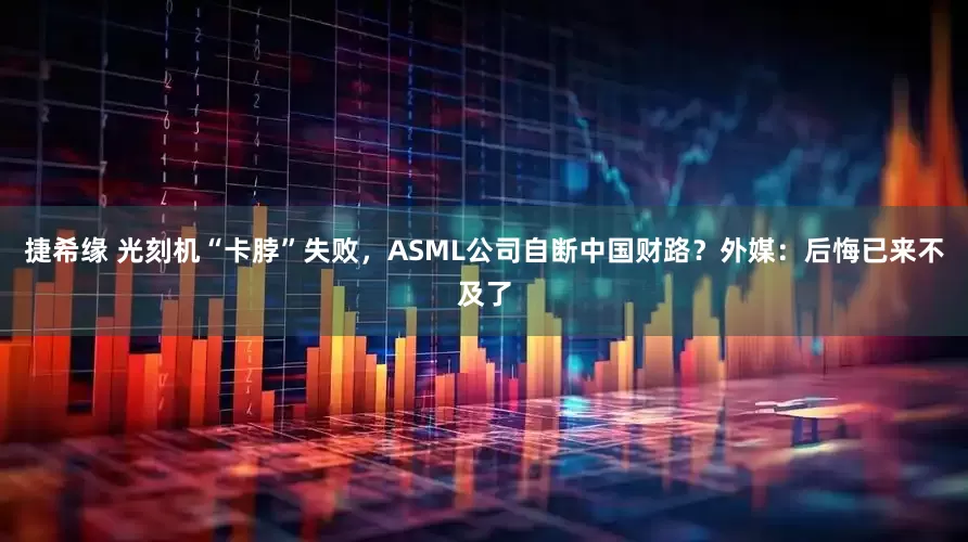 捷希缘 光刻机“卡脖”失败,ASML公司自断中国财路?外媒:后悔已来不及了