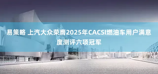 易策略 上汽大众荣膺2025年CACSI燃油车用户满意度测评六项冠军