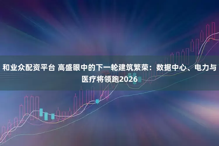 和业众配资平台 高盛眼中的下一轮建筑繁荣：数据中心、电力与医疗将领跑2026