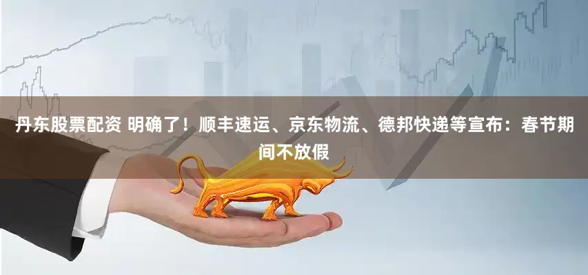 丹东股票配资 明确了！顺丰速运、京东物流、德邦快递等宣布：春节期间不放假