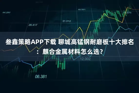 叁鑫策略APP下载 聊城高锰钢耐磨板十大排名：麒合金属材料怎么选？