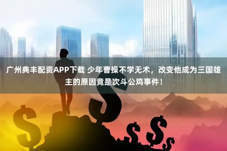 广州典丰配资APP下载 少年曹操不学无术，改变他成为三国雄主的原因竟是次斗公鸡事件！